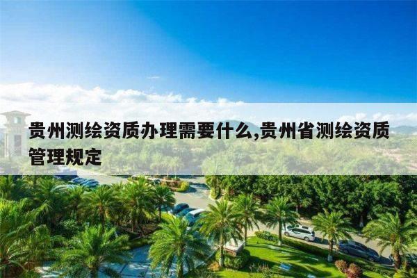贵州测绘资质办理需要什么,贵州省测绘资质管理规定