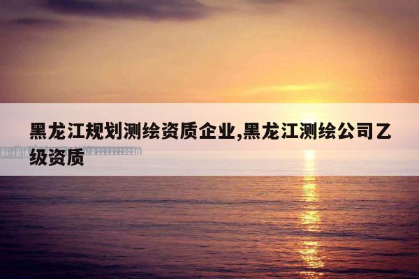 黑龙江规划测绘资质企业,黑龙江测绘公司乙级资质