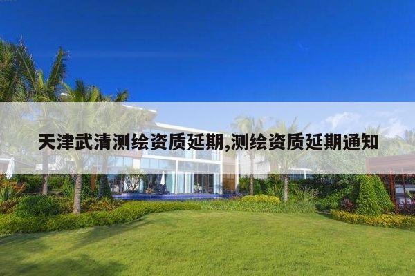 天津武清测绘资质延期,测绘资质延期通知