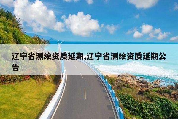 辽宁省测绘资质延期,辽宁省测绘资质延期公告