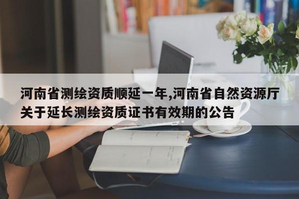 河南省测绘资质顺延一年,河南省自然资源厅关于延长测绘资质证书有效期的公告