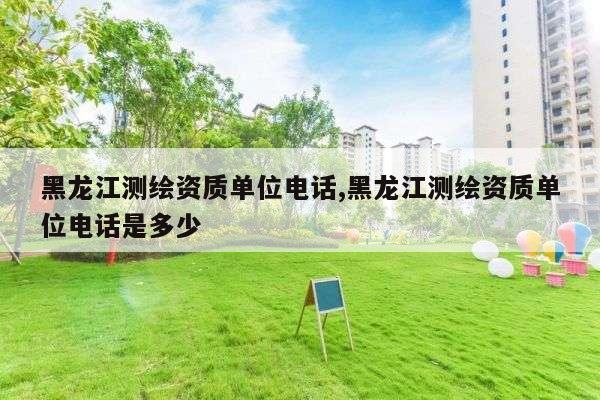 黑龙江测绘资质单位电话,黑龙江测绘资质单位电话是多少