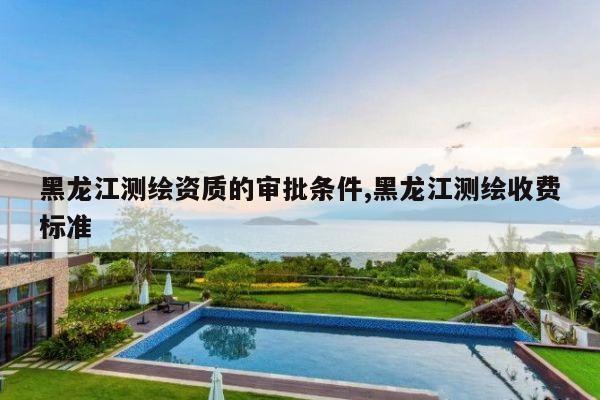 黑龙江测绘资质的审批条件,黑龙江测绘收费标准