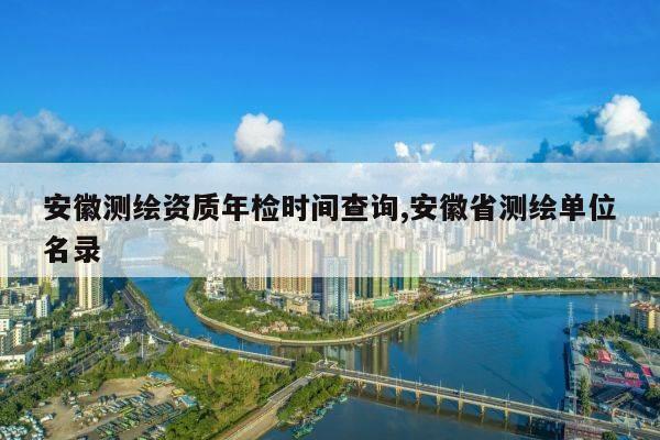 安徽测绘资质年检时间查询,安徽省测绘单位名录