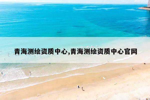 青海测绘资质中心,青海测绘资质中心官网