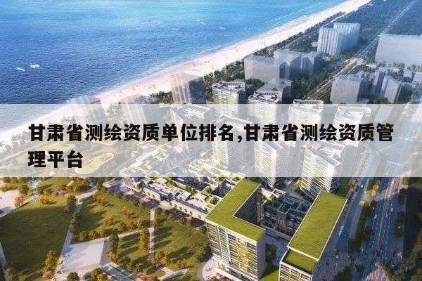 甘肃省测绘资质单位排名,甘肃省测绘资质管理平台