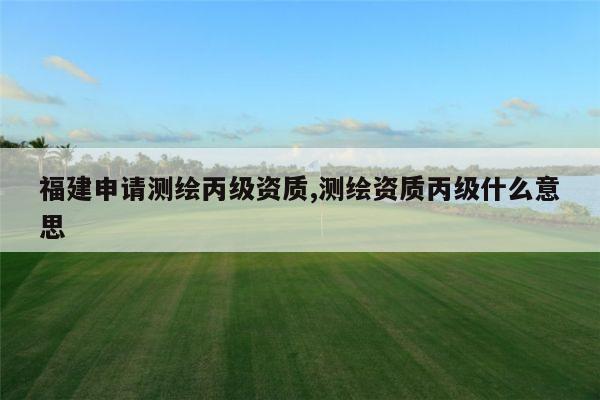 福建申请测绘丙级资质,测绘资质丙级什么意思