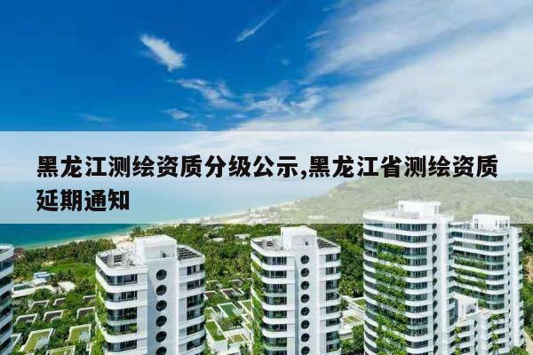 黑龙江测绘资质分级公示,黑龙江省测绘资质延期通知
