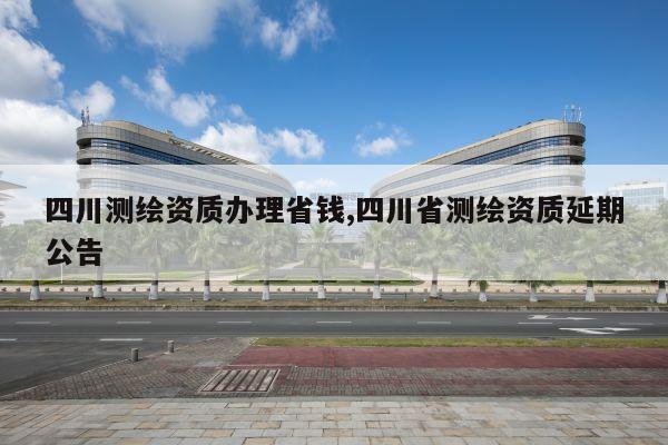 四川测绘资质办理省钱,四川省测绘资质延期公告