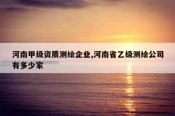 河南甲级资质测绘企业,河南省乙级测绘公司有多少家
