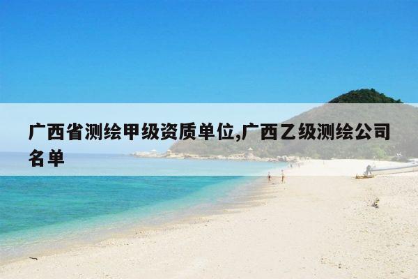 广西省测绘甲级资质单位,广西乙级测绘公司名单