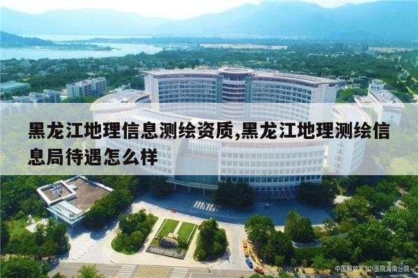 黑龙江地理信息测绘资质,黑龙江地理测绘信息局待遇怎么样