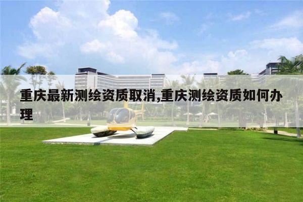 重庆最新测绘资质取消,重庆测绘资质如何办理