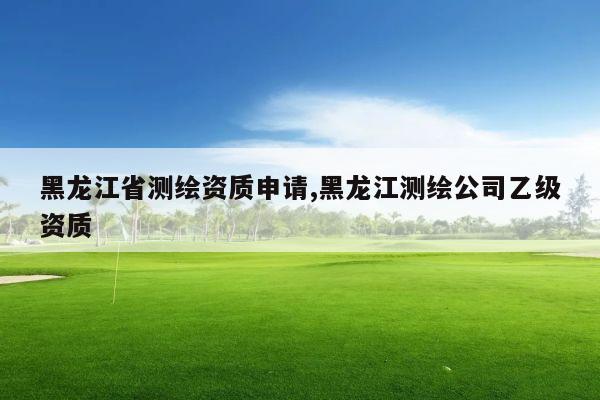 黑龙江省测绘资质申请,黑龙江测绘公司乙级资质