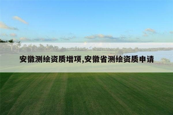 安徽测绘资质增项,安徽省测绘资质申请