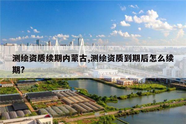 测绘资质续期内蒙古,测绘资质到期后怎么续期?