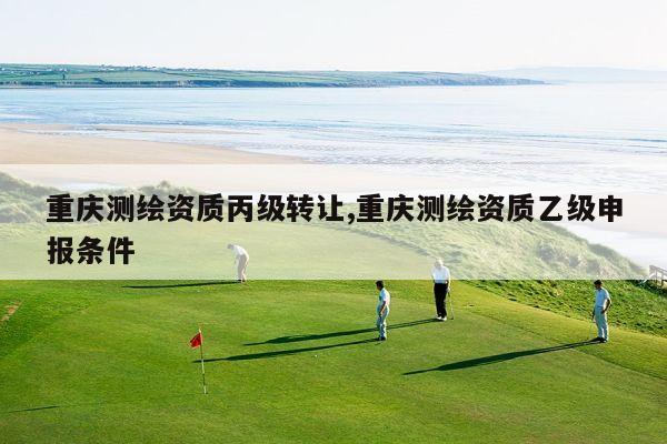 重庆测绘资质丙级转让,重庆测绘资质乙级申报条件