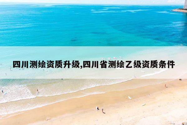 四川测绘资质升级,四川省测绘乙级资质条件