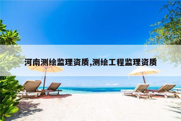 河南测绘监理资质,测绘工程监理资质