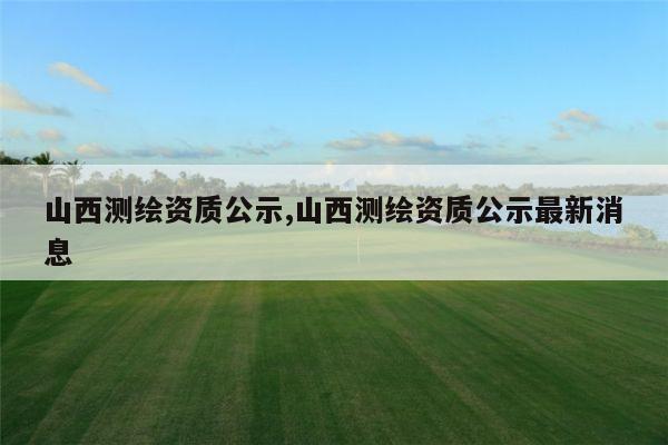 山西测绘资质公示,山西测绘资质公示最新消息