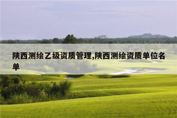 陕西测绘乙级资质管理,陕西测绘资质单位名单