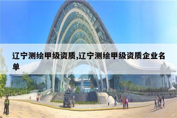 辽宁测绘甲级资质,辽宁测绘甲级资质企业名单