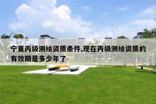 宁夏丙级测绘资质条件,现在丙级测绘资质的有效期是多少年了