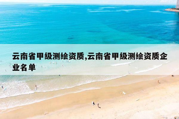 云南省甲级测绘资质,云南省甲级测绘资质企业名单