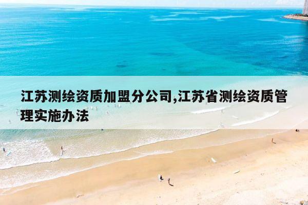 江苏测绘资质加盟分公司,江苏省测绘资质管理实施办法
