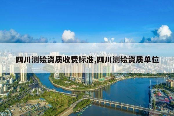 四川测绘资质收费标准,四川测绘资质单位