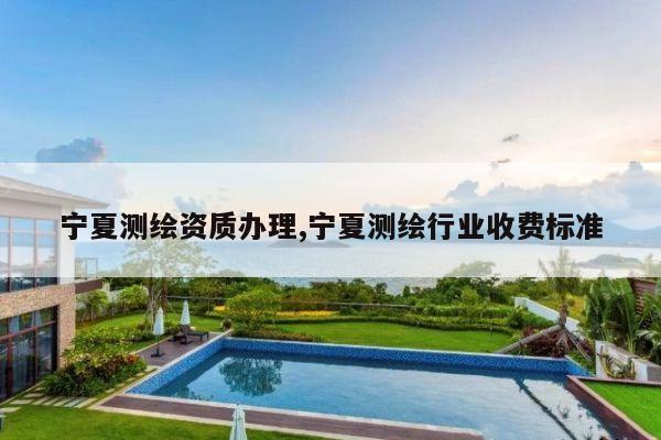 宁夏测绘资质办理,宁夏测绘行业收费标准