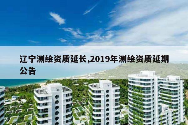 辽宁测绘资质延长,2019年测绘资质延期公告