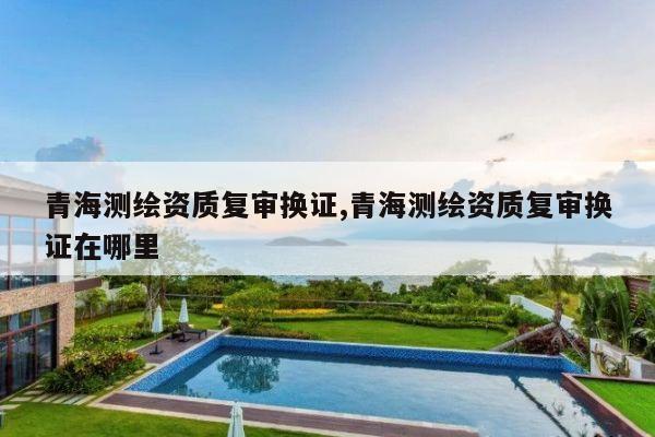 青海测绘资质复审换证,青海测绘资质复审换证在哪里