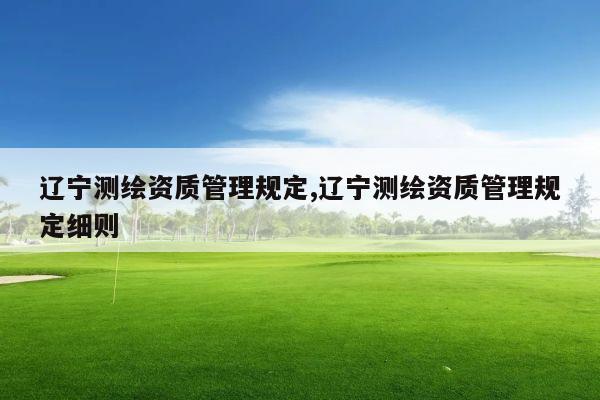 辽宁测绘资质管理规定,辽宁测绘资质管理规定细则