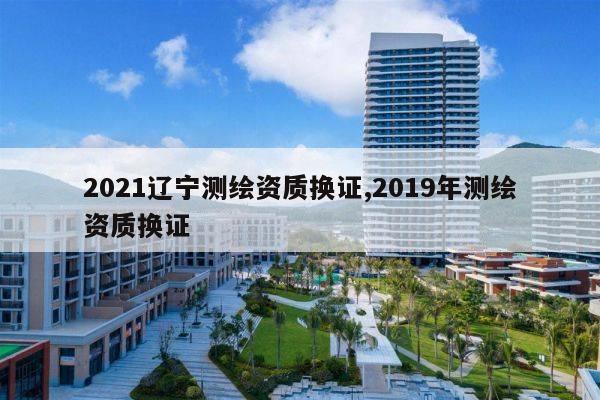 2021辽宁测绘资质换证,2019年测绘资质换证