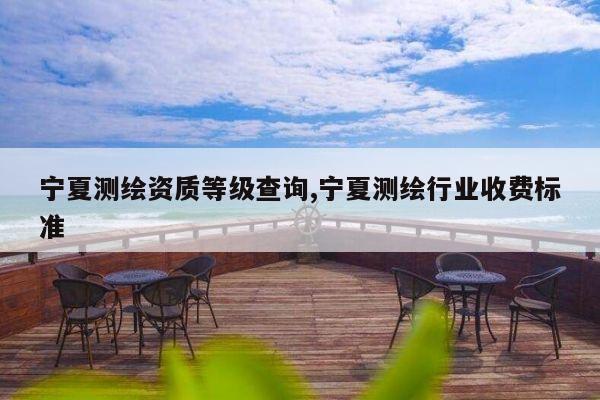 宁夏测绘资质等级查询,宁夏测绘行业收费标准