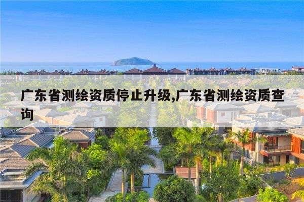 广东省测绘资质停止升级,广东省测绘资质查询