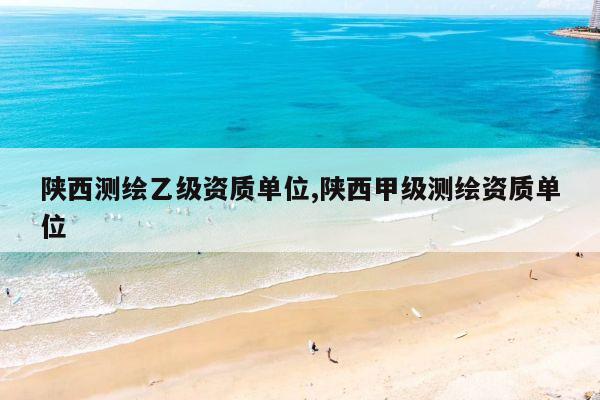 陕西测绘乙级资质单位,陕西甲级测绘资质单位