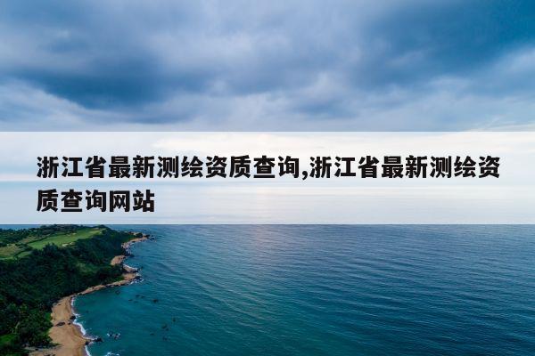 浙江省最新测绘资质查询,浙江省最新测绘资质查询网站