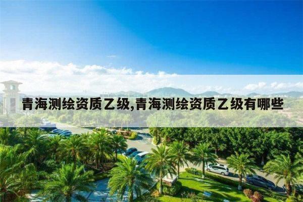 青海测绘资质乙级,青海测绘资质乙级有哪些