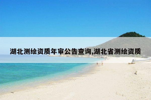 湖北测绘资质年审公告查询,湖北省测绘资质