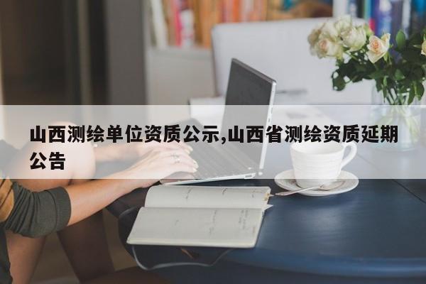 山西测绘单位资质公示,山西省测绘资质延期公告