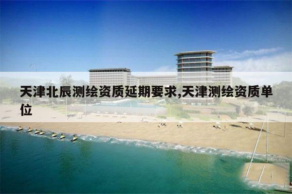 天津北辰测绘资质延期要求,天津测绘资质单位