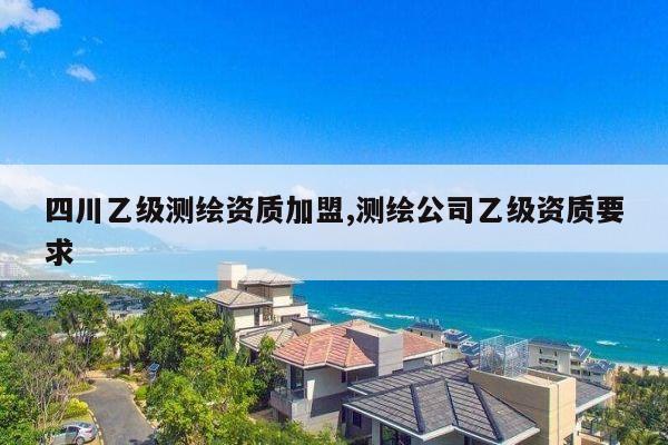 四川乙级测绘资质加盟,测绘公司乙级资质要求