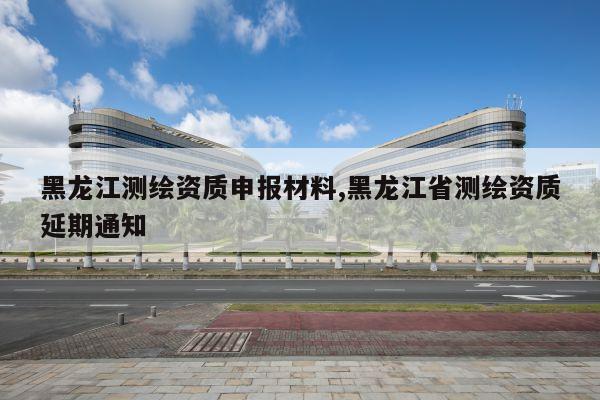 黑龙江测绘资质申报材料,黑龙江省测绘资质延期通知