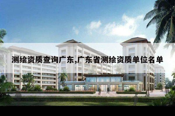 测绘资质查询广东,广东省测绘资质单位名单