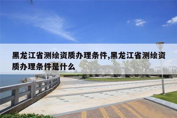 黑龙江省测绘资质办理条件,黑龙江省测绘资质办理条件是什么