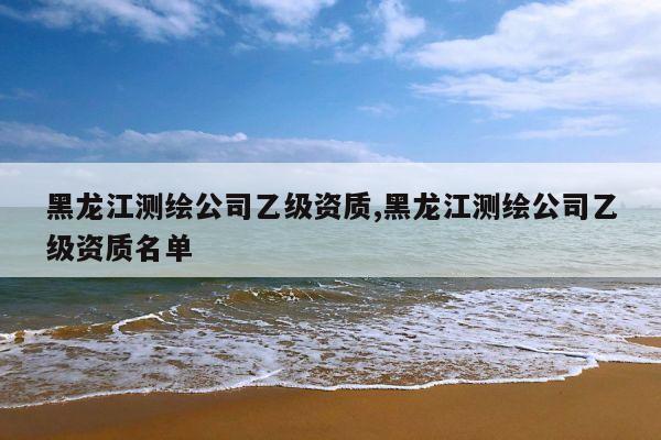 黑龙江测绘公司乙级资质,黑龙江测绘公司乙级资质名单