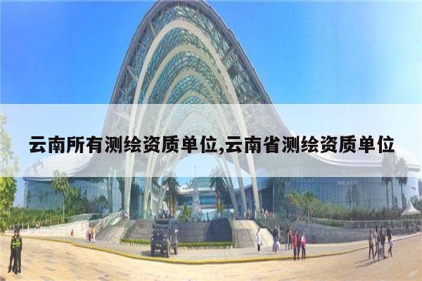 云南所有测绘资质单位,云南省测绘资质单位