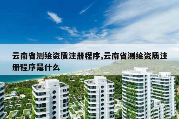 云南省测绘资质注册程序,云南省测绘资质注册程序是什么